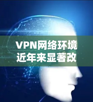 VPN网络环境近年来显著改善，主要得益于技术的进步、设备的升级以及产品优化。以下是 VPN 网络环境改善的具体原因和改进措施