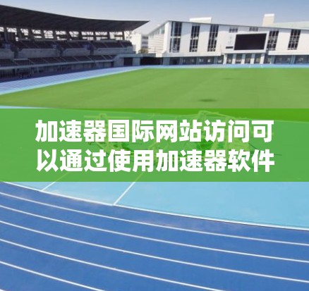 加速器国际网站访问可以通过使用加速器软件来提升速度，以下是一些步骤和建议