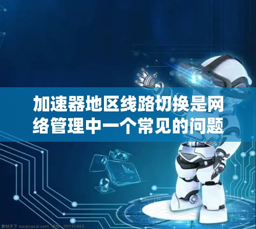 加速器地区线路切换是网络管理中一个常见的问题，通常发生在系统升级后线路断开或功能无法使用的场景。以下是逐步解决这个问题的步骤
