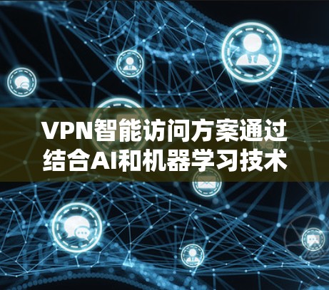 VPN智能访问方案通过结合AI和机器学习技术，能够动态优化网络性能和安全性，提升用户体验。以下是对该方案的总结和展望