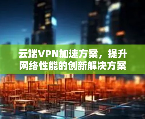 云端VPN加速方案，提升网络性能的创新解决方案