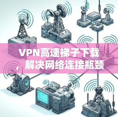VPN高速梯子下载，解决网络连接瓶颈的高效解决方案
