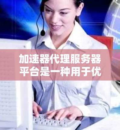 加速器代理服务器平台是一种用于优化网络内容分发和加速的解决方案，广泛应用于提升网站和应用的性能。以下是对该平台的详细分析和总结
