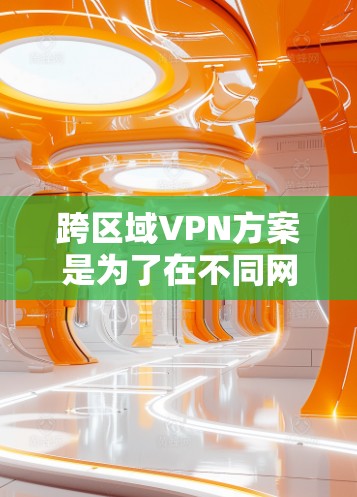 跨区域VPN方案是为了在不同网络区域之间建立安全、高效的连接，支持数据传输和资源访问。以下是详细的方案设计