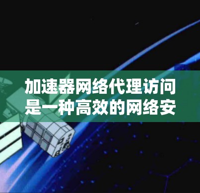 加速器网络代理访问是一种高效的网络安全技术，通过分组加密和匿名化处理，提供数据安全、匿名性和抗DDoS能力，广泛应用于教育、医疗和企业网络等领域。以下是对该技术的详细总结