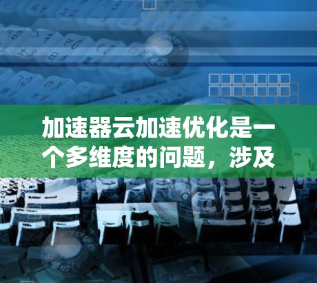 加速器云加速优化是一个多维度的问题，涉及技术选择、资源管理和性能优化等多个方面。以下是对加速器云加速优化的系统性总结