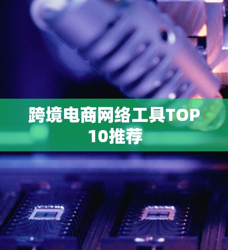 跨境电商网络工具TOP10推荐