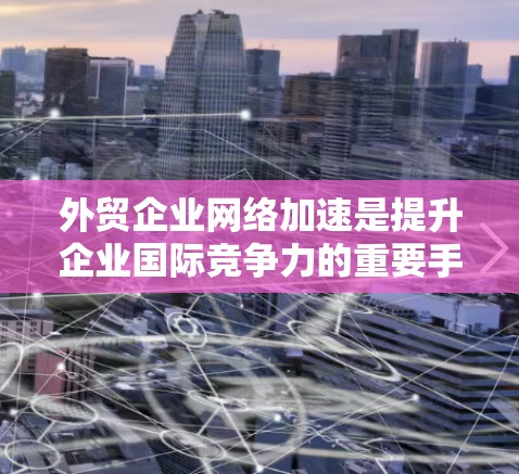 外贸企业网络加速是提升企业国际竞争力的重要手段，尤其是在跨国贸易中，数据传输效率和网络稳定性直接影响业务表现。以下是一些常用的网络加速技术和优化策略