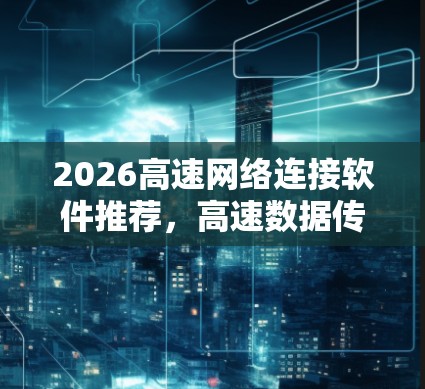 2026高速网络连接软件推荐，高速数据传输与低延迟优化方案