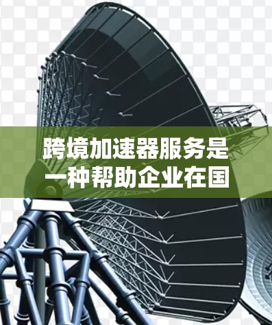 跨境加速器服务是一种帮助企业在国际市场中高效运作的综合性工具，不仅仅是技术上的加速，更是业务流程和数据管理的全方位支持。以下是对跨境加速器服务的详细分析