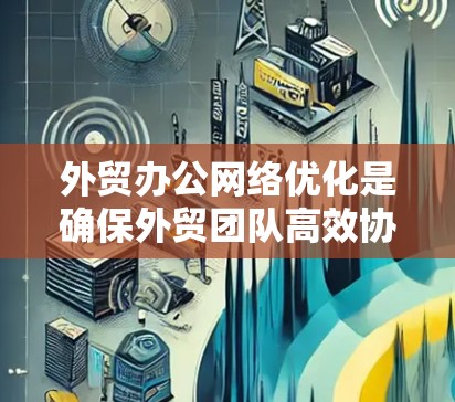 外贸办公网络优化是确保外贸团队高效协作、提升客户体验的重要环节。以下是一些常见的优化措施和建议