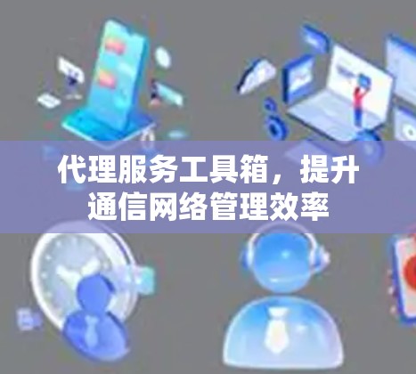 代理服务工具箱，提升通信网络管理效率