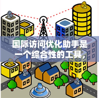 国际访问优化助手是一个综合性的工具，旨在帮助企业全面优化跨国访问策略。以下是对该工具的详细分析和总结