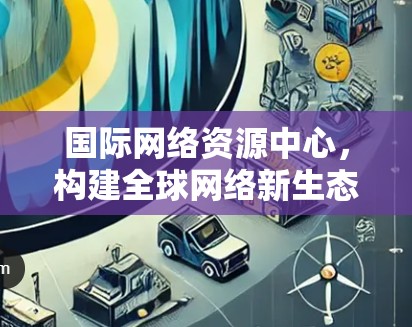 国际网络资源中心，构建全球网络新生态