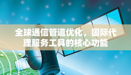 全球通信管道优化，国际代理服务工具的核心功能