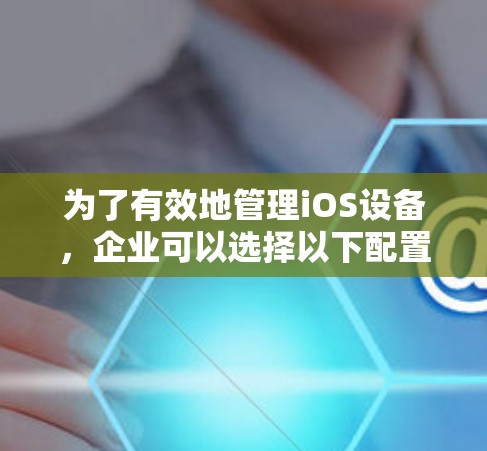 为了有效地管理iOS设备，企业可以选择以下配置管理软件，根据具体需求和场景进行选择