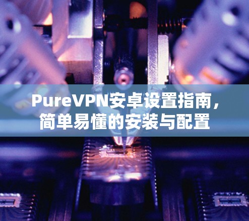 PureVPN安卓设置指南，简单易懂的安装与配置