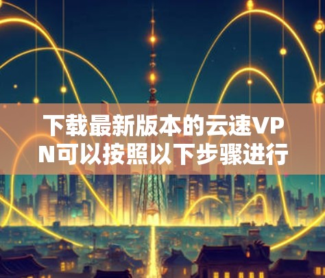 下载最新版本的云速VPN可以按照以下步骤进行