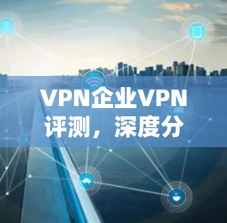 VPN企业VPN评测，深度分析行业领先产品